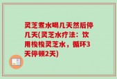 灵芝煮水喝几天然后停几天(灵芝水疗法：饮用梭梭灵芝水，循环3天停顿2天)