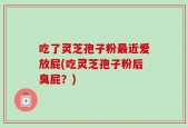 吃了灵芝孢子粉最近爱放屁(吃灵芝孢子粉后臭屁？)