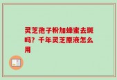 灵芝孢子粉加蜂蜜去斑吗？千年灵芝原液怎么用