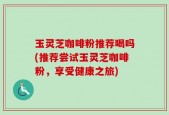 玉灵芝咖啡粉推荐喝吗(推荐尝试玉灵芝咖啡粉，享受健康之旅)