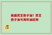 美国灵芝孢子油？灵芝孢子油与海豹油区别