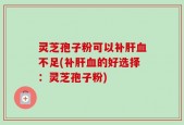 灵芝孢子粉可以补肝血不足(补肝血的好选择：灵芝孢子粉)