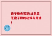 孢子粉赤灵芝(红色灵芝孢子粉的功效与用途)