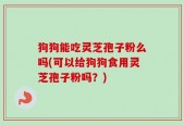 狗狗能吃灵芝孢子粉么吗(可以给狗狗食用灵芝孢子粉吗？)