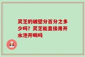 灵芝的破壁分百分之多少吗？灵芝能直接用开水泡开喝吗