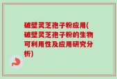 破壁灵芝孢子粉应用(破壁灵芝孢子粉的生物可利用性及应用研究分析)