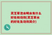 灵芝草泡水喝水有什么好处和功效(灵芝草水的好处及功效简介)