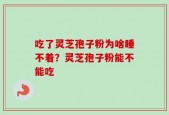 吃了灵芝孢子粉为啥睡不着？灵芝孢子粉能不能吃