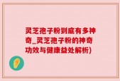 灵芝孢子粉到底有多神奇_灵芝孢子粉的神奇功效与健康益处解析)