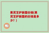 黑灵芝护肤霜价格(黑灵芝护肤霜的价钱是多少？)