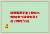 破壁型灵芝孢子粉怎么做的(制作破壁型灵芝孢子粉的方法)