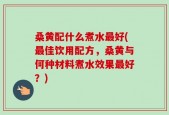 桑黄配什么煮水最好(最佳饮用配方，桑黄与何种材料煮水效果最好？)