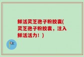 鲜活灵芝孢子粉胶囊(灵芝孢子粉胶囊，注入鲜活活力！)