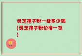 灵芝孢子粉一级多少钱(灵芝孢子粉价格一览)