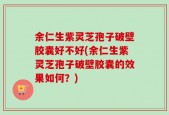 余仁生紫灵芝孢子破壁胶囊好不好(余仁生紫灵芝孢子破壁胶囊的效果如何？)