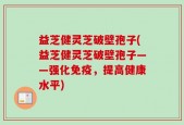 益芝健灵芝破壁孢子(益芝健灵芝破壁孢子——强化免疫，提高健康水平)