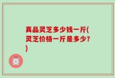 真品灵芝多少钱一斤(灵芝价格一斤是多少？)