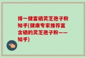 得一健富硒灵芝孢子粉知乎(健康专家推荐富含硒的灵芝孢子粉——知乎)