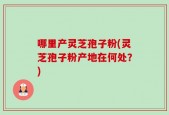 哪里产灵芝孢子粉(灵芝孢子粉产地在何处？)