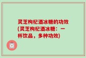 灵芝枸杞酒冰糖的功效(灵芝枸杞酒冰糖：一杯饮品，多种功效)