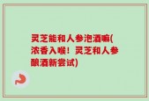 灵芝能和人参泡酒嘛(浓香入喉！灵芝和人参酿酒新尝试)