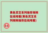黄色灵芝系列推荐视频在线观看(黄色灵芝系列视频推荐在线观看)