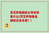 灵芝养殖回收公司名称是什么(灵芝养殖废品回收企业名是？)