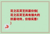 花之蕊灵芝抗菌价格(花之蕊灵芝具有强大的抗菌功效，价格实惠！)