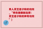 男人灵芝孢子粉的功效_“男性健康新选择：灵芝孢子粉的神奇功效”)