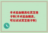 手术后血糖高吃灵芝孢子粉(手术后血糖高，可以试试灵芝孢子粉)
