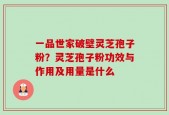 一品世家破壁灵芝孢子粉？灵芝孢子粉功效与作用及用量是什么