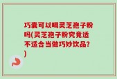 巧囊可以喝灵芝孢子粉吗(灵芝孢子粉究竟适不适合当做巧妙饮品？)