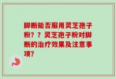 脚断能否服用灵芝孢子粉？？灵芝孢子粉对脚断的治疗效果及注意事项？