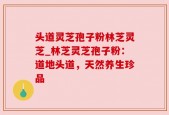 头道灵芝孢子粉林芝灵芝_林芝灵芝孢子粉：道地头道，天然养生珍品