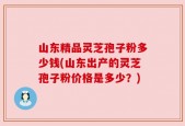 山东精品灵芝孢子粉多少钱(山东出产的灵芝孢子粉价格是多少？)