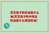 灵芝孢子粉的油是什么油(灵芝孢子粉中所含的油是什么类型的油？