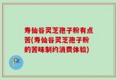 寿仙谷灵芝孢子粉有点苦(寿仙谷灵芝孢子粉的苦味制约消费体验)