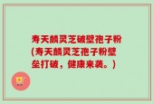寿天麟灵芝破壁孢子粉(寿天麟灵芝孢子粉壁垒打破，健康来袭。)