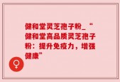 健和堂灵芝孢子粉_“健和堂高品质灵芝孢子粉：提升免疫力，增强健康”