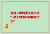 带孢子粉的灵芝怎么洗？灵芝的清洗和保养方法？