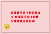 娅萍灵芝孢子粉价格多少 娅萍灵芝孢子粉售价受哪些因素影响