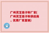 广州灵芝孢子粉厂家(广州灵芝孢子粉供应商，优质厂家直销)