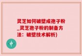 灵芝如何破壁成孢子粉_灵芝孢子粉的制备方法：破壁技术解析)