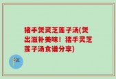 猪手煲灵芝莲子汤(煲出滋补美味！猪手灵芝莲子汤食谱分享)