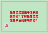 仙芝灵灵芝孢子油软胶囊价格？了解仙芝灵灵芝孢子油的市场价格？