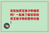 豆浆加灵芝孢子粉推荐吗？一起来了解豆浆和灵芝孢子粉的营养价值？