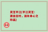 灵芝平江(平江灵芝：源自古村，滋补身心之珍品)