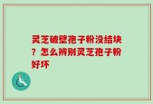 灵芝破壁孢子粉没结块？怎么辨别灵芝孢子粉好坏