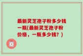 最新灵芝孢子粉多少钱一瓶(最新灵芝孢子粉价格，一瓶多少钱？)