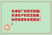 天津出厂的灵芝胶囊(天津生产的灵芝胶囊，如何选择及食用建议？)